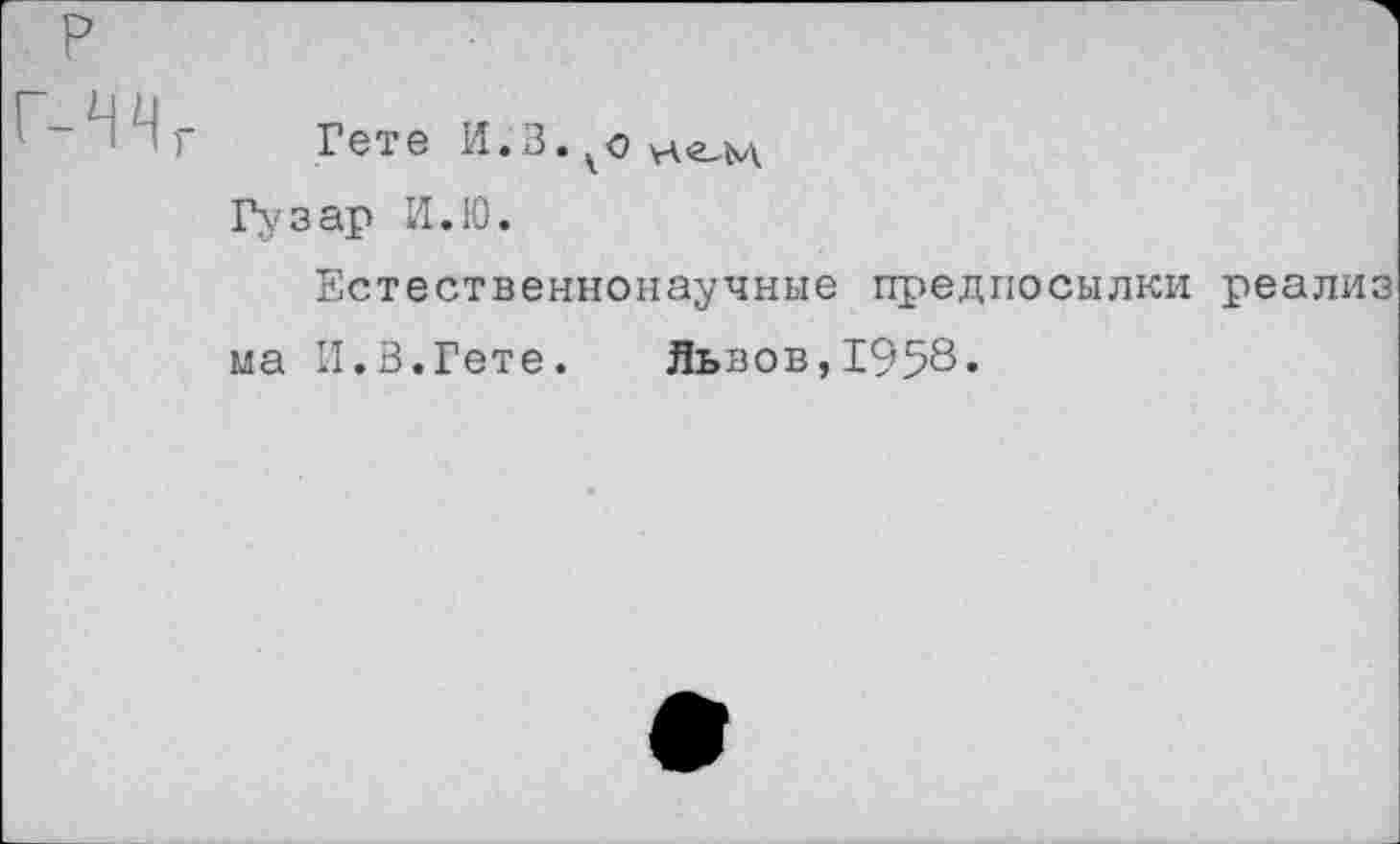 ﻿Гете И.З.^оне^м, Гузар И. 10.
Естественнонаучные предпосылки реализ ма И.В.Гете. Львов,1958«